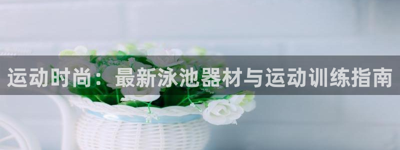xk星空体育官网下载是干嘛的公司：运动时尚：最新泳池